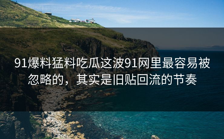 91爆料猛料吃瓜这波91网里最容易被忽略的，其实是旧贴回流的节奏