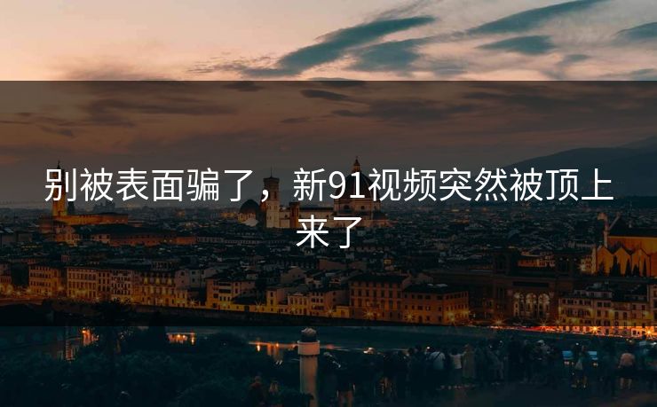 别被表面骗了，新91视频突然被顶上来了