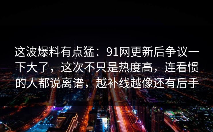 这波爆料有点猛：91网更新后争议一下大了，这次不只是热度高，连看惯的人都说离谱，越补线越像还有后手