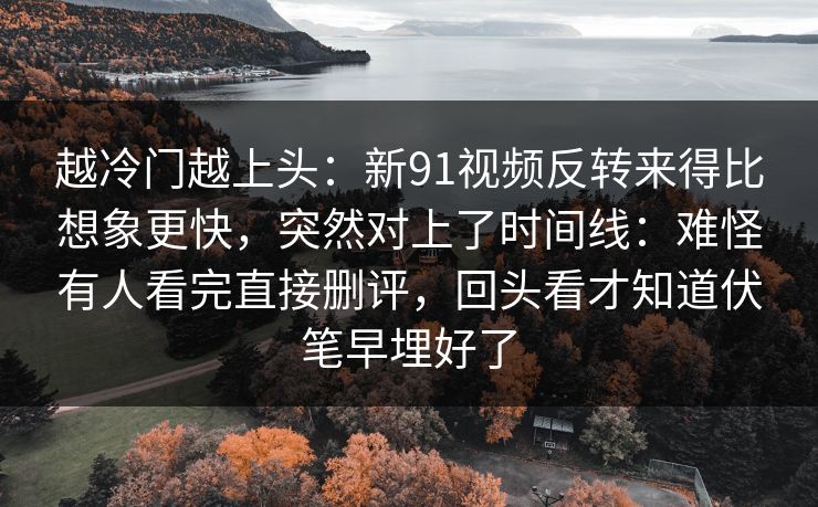 越冷门越上头：新91视频反转来得比想象更快，突然对上了时间线：难怪有人看完直接删评，回头看才知道伏笔早埋好了