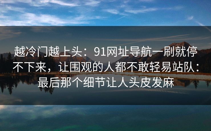 越冷门越上头：91网址导航一刷就停不下来，让围观的人都不敢轻易站队：最后那个细节让人头皮发麻