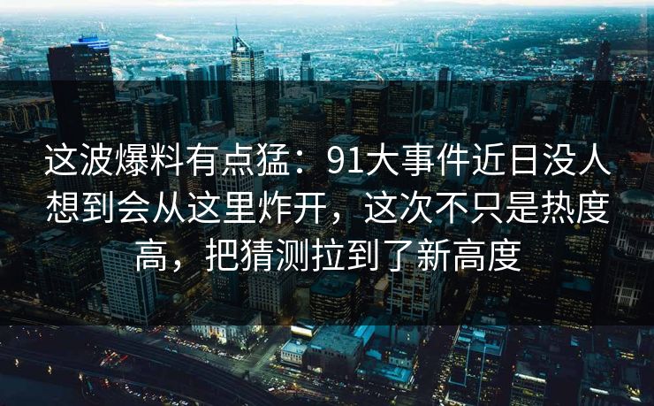 这波爆料有点猛：91大事件近日没人想到会从这里炸开，这次不只是热度高，把猜测拉到了新高度