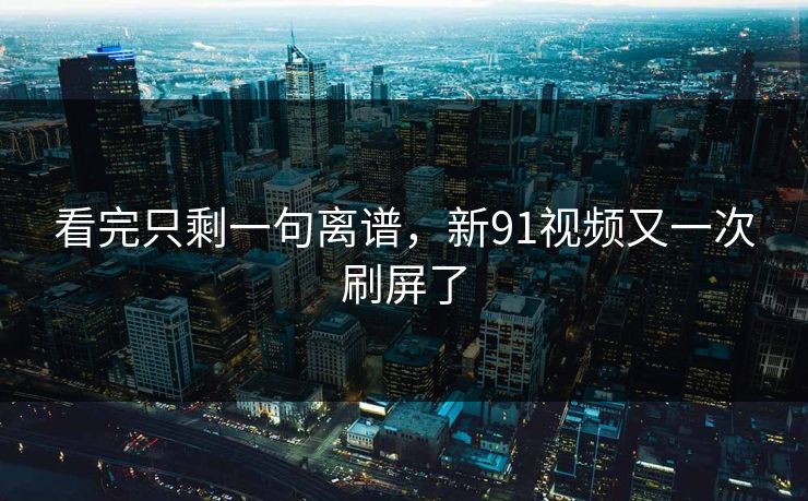 看完只剩一句离谱，新91视频又一次刷屏了
