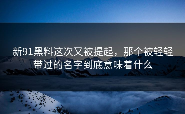 新91黑料这次又被提起，那个被轻轻带过的名字到底意味着什么