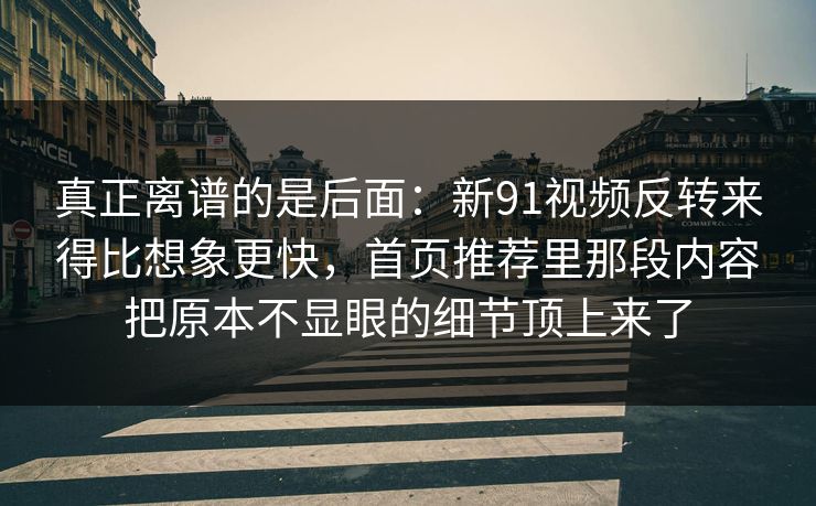 真正离谱的是后面：新91视频反转来得比想象更快，首页推荐里那段内容把原本不显眼的细节顶上来了