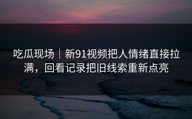 吃瓜现场｜新91视频把人情绪直接拉满，回看记录把旧线索重新点亮