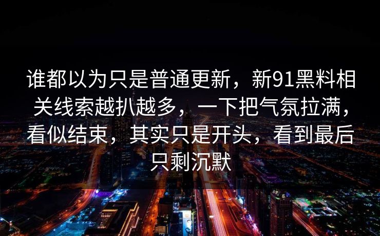 谁都以为只是普通更新，新91黑料相关线索越扒越多，一下把气氛拉满，看似结束，其实只是开头，看到最后只剩沉默
