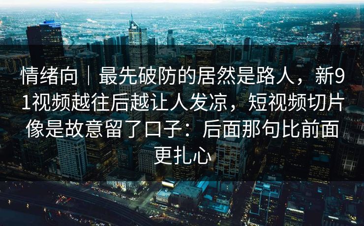 情绪向｜最先破防的居然是路人，新91视频越往后越让人发凉，短视频切片像是故意留了口子：后面那句比前面更扎心