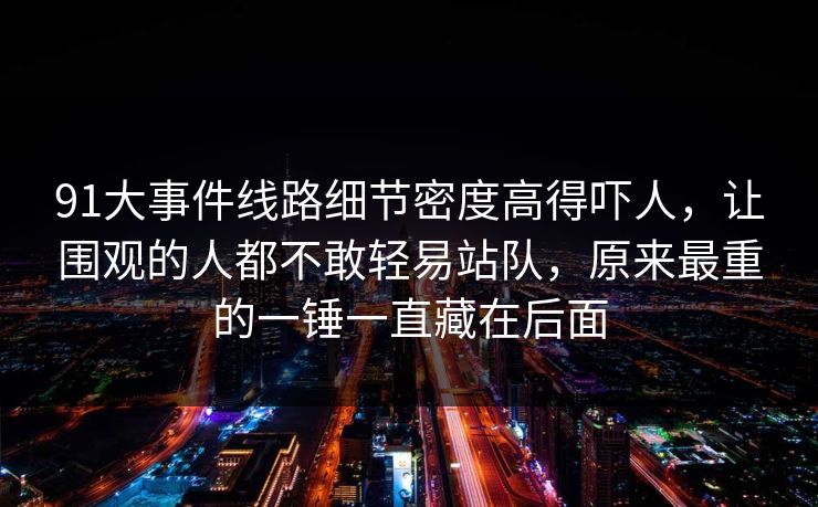 91大事件线路细节密度高得吓人，让围观的人都不敢轻易站队，原来最重的一锤一直藏在后面