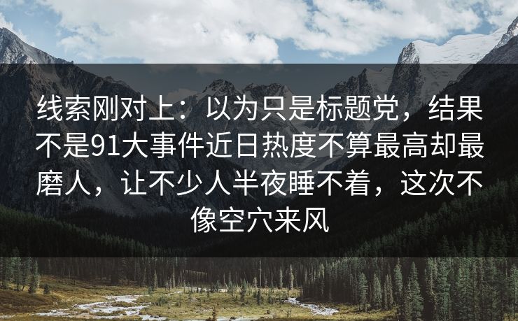 线索刚对上：以为只是标题党，结果不是91大事件近日热度不算最高却最磨人，让不少人半夜睡不着，这次不像空穴来风