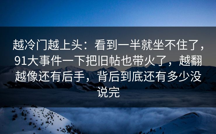 越冷门越上头：看到一半就坐不住了，91大事件一下把旧帖也带火了，越翻越像还有后手，背后到底还有多少没说完