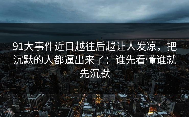 91大事件近日越往后越让人发凉，把沉默的人都逼出来了：谁先看懂谁就先沉默