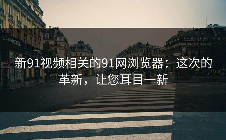 新91视频相关的91网浏览器：这次的革新，让您耳目一新