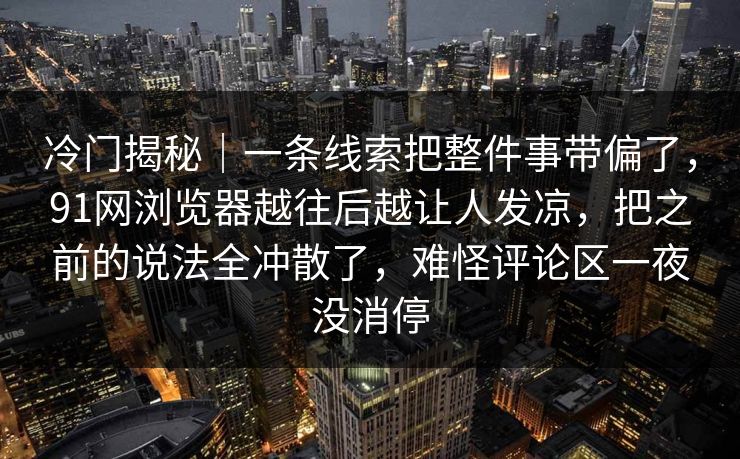 冷门揭秘｜一条线索把整件事带偏了，91网浏览器越往后越让人发凉，把之前的说法全冲散了，难怪评论区一夜没消停