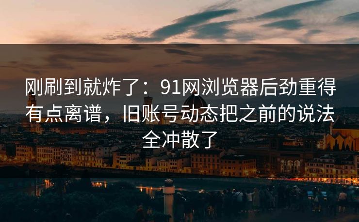刚刷到就炸了：91网浏览器后劲重得有点离谱，旧账号动态把之前的说法全冲散了