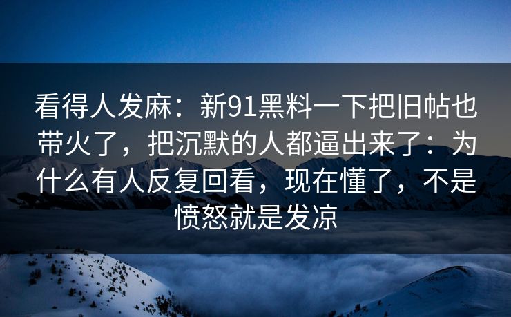 看得人发麻：新91黑料一下把旧帖也带火了，把沉默的人都逼出来了：为什么有人反复回看，现在懂了，不是愤怒就是发凉