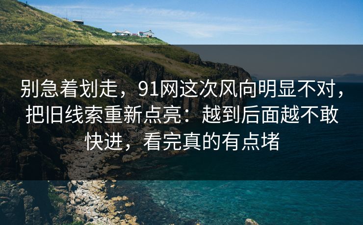 别急着划走，91网这次风向明显不对，把旧线索重新点亮：越到后面越不敢快进，看完真的有点堵
