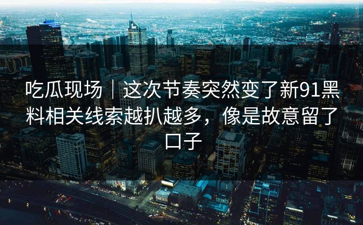 吃瓜现场｜这次节奏突然变了新91黑料相关线索越扒越多，像是故意留了口子