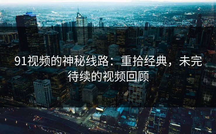 91视频的神秘线路：重拾经典，未完待续的视频回顾