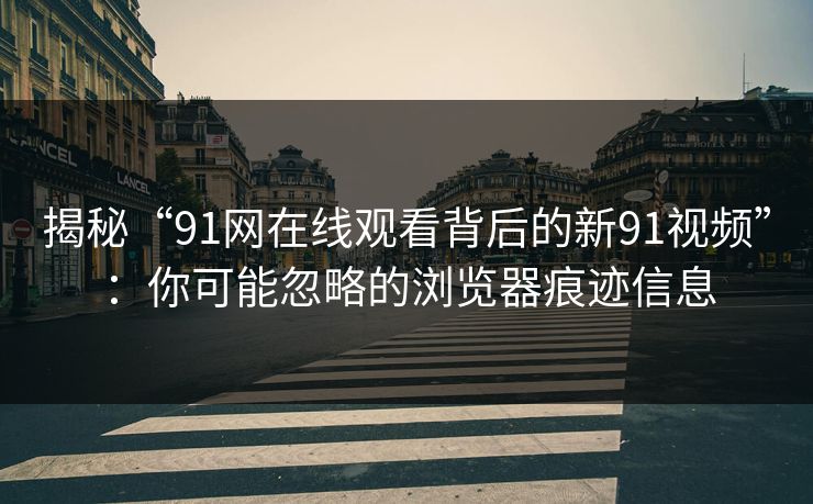 揭秘“91网在线观看背后的新91视频”：你可能忽略的浏览器痕迹信息