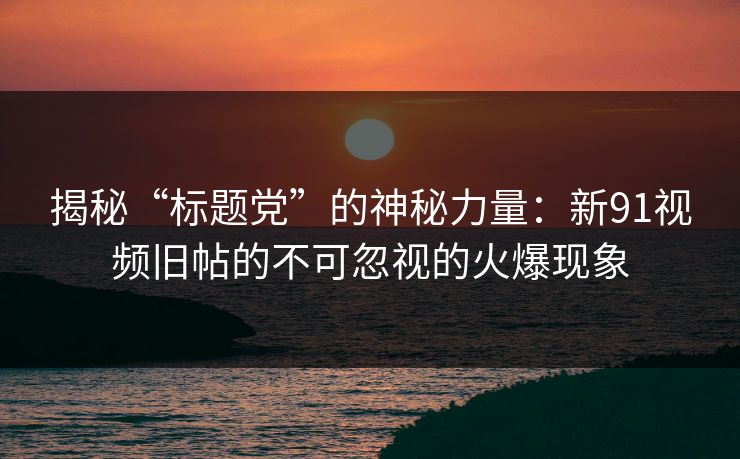 揭秘“标题党”的神秘力量：新91视频旧帖的不可忽视的火爆现象