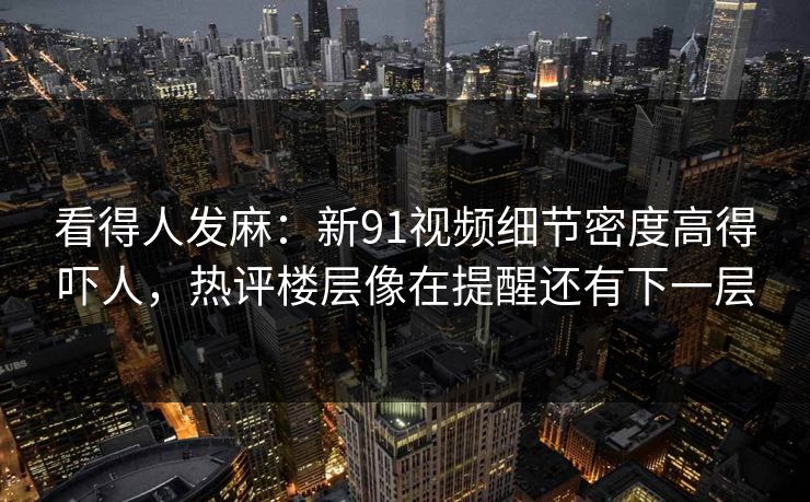 看得人发麻：新91视频细节密度高得吓人，热评楼层像在提醒还有下一层