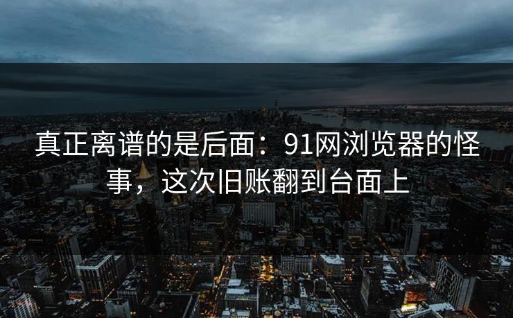 真正离谱的是后面：91网浏览器的怪事，这次旧账翻到台面上