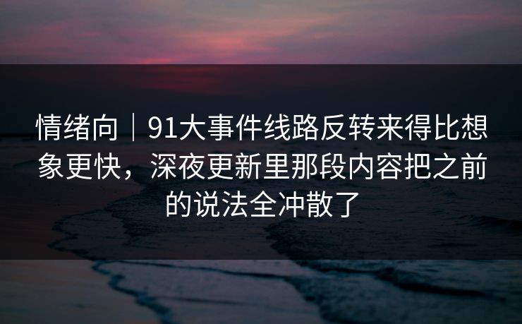 情绪向｜91大事件线路反转来得比想象更快，深夜更新里那段内容把之前的说法全冲散了