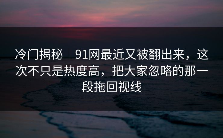 冷门揭秘｜91网最近又被翻出来，这次不只是热度高，把大家忽略的那一段拖回视线