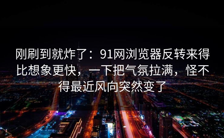 刚刷到就炸了：91网浏览器反转来得比想象更快，一下把气氛拉满，怪不得最近风向突然变了