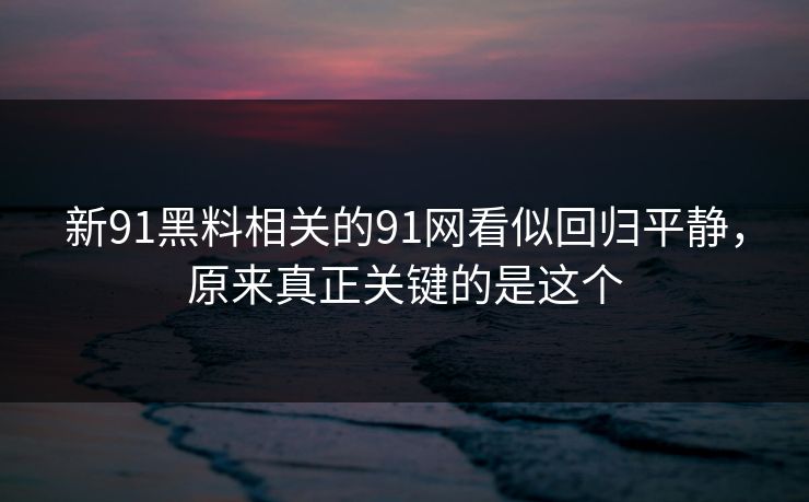 新91黑料相关的91网看似回归平静，原来真正关键的是这个