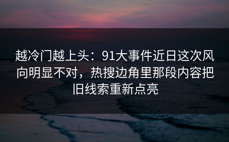 越冷门越上头：91大事件近日这次风向明显不对，热搜边角里那段内容把旧线索重新点亮