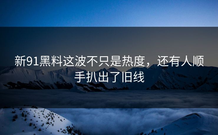 新91黑料这波不只是热度，还有人顺手扒出了旧线