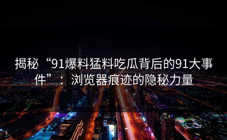 揭秘“91爆料猛料吃瓜背后的91大事件”：浏览器痕迹的隐秘力量