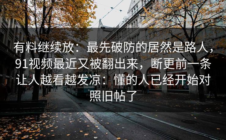 有料继续放：最先破防的居然是路人，91视频最近又被翻出来，断更前一条让人越看越发凉：懂的人已经开始对照旧帖了