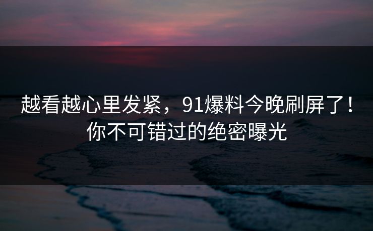 越看越心里发紧，91爆料今晚刷屏了！你不可错过的绝密曝光