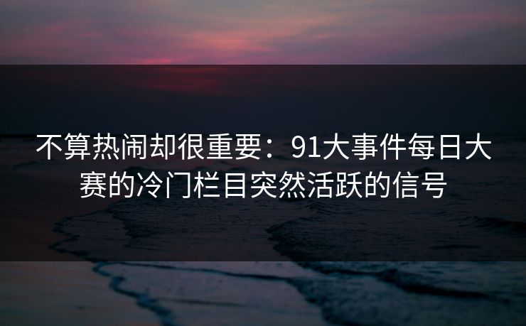 不算热闹却很重要：91大事件每日大赛的冷门栏目突然活跃的信号