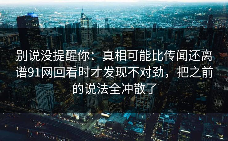 别说没提醒你：真相可能比传闻还离谱91网回看时才发现不对劲，把之前的说法全冲散了