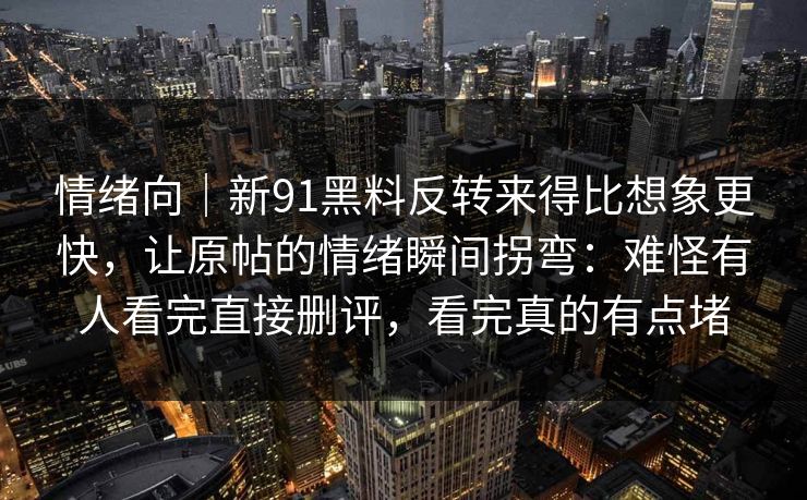 情绪向｜新91黑料反转来得比想象更快，让原帖的情绪瞬间拐弯：难怪有人看完直接删评，看完真的有点堵