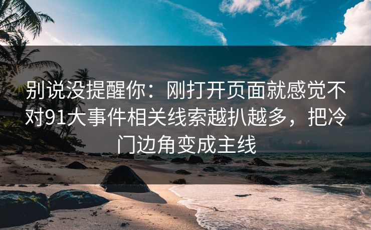 别说没提醒你：刚打开页面就感觉不对91大事件相关线索越扒越多，把冷门边角变成主线