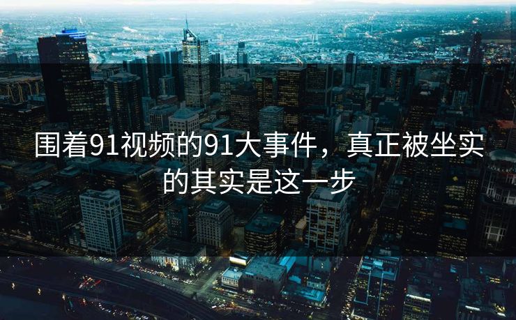 围着91视频的91大事件，真正被坐实的其实是这一步