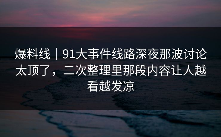 爆料线｜91大事件线路深夜那波讨论太顶了，二次整理里那段内容让人越看越发凉