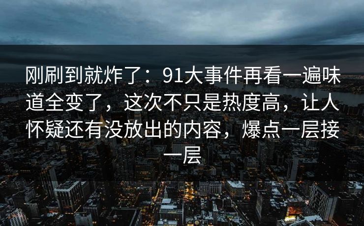 刚刷到就炸了：91大事件再看一遍味道全变了，这次不只是热度高，让人怀疑还有没放出的内容，爆点一层接一层