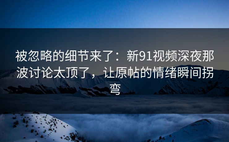 被忽略的细节来了：新91视频深夜那波讨论太顶了，让原帖的情绪瞬间拐弯