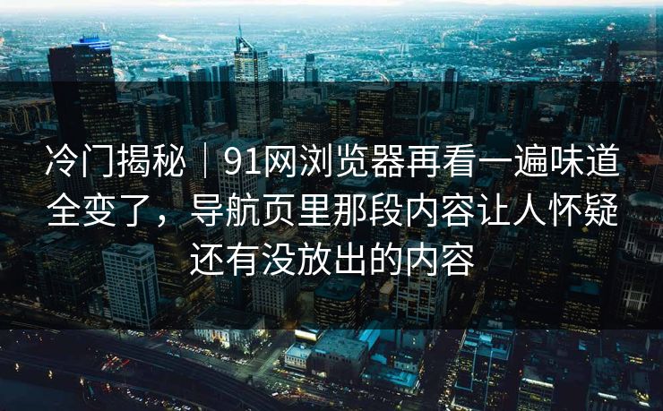 冷门揭秘｜91网浏览器再看一遍味道全变了，导航页里那段内容让人怀疑还有没放出的内容