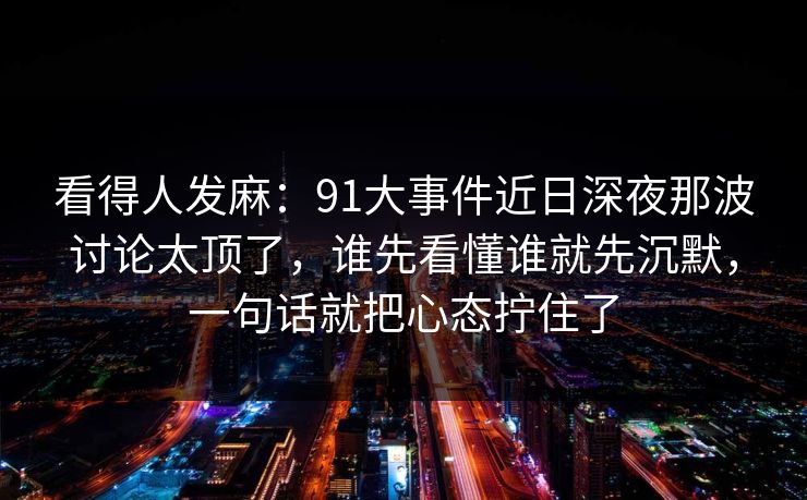 看得人发麻：91大事件近日深夜那波讨论太顶了，谁先看懂谁就先沉默，一句话就把心态拧住了