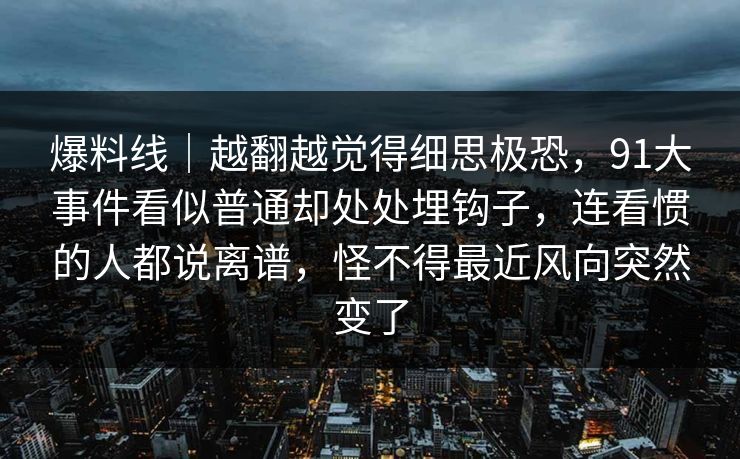 爆料线｜越翻越觉得细思极恐，91大事件看似普通却处处埋钩子，连看惯的人都说离谱，怪不得最近风向突然变了