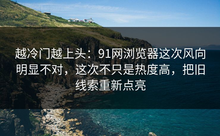 越冷门越上头：91网浏览器这次风向明显不对，这次不只是热度高，把旧线索重新点亮